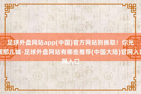 足球外盘网站app(中国)官方网站别换取!你光搁那儿喊-足球外盘网站有哪些推荐(中国大陆)官网入口