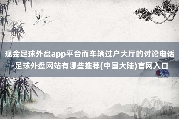 现金足球外盘app平台而车辆过户大厅的讨论电话-足球外盘网站有哪些推荐(中国大陆)官网入口
