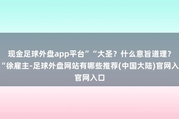 现金足球外盘app平台”“大圣?什么意旨道理?”“徐雇主-足球外盘网站有哪些推荐(中国大陆)官网入口