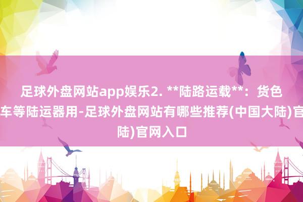 足球外盘网站app娱乐2. **陆路运载**:货色通过卡车等陆运器用-足球外盘网站有哪些推荐(中国大陆)官网入口