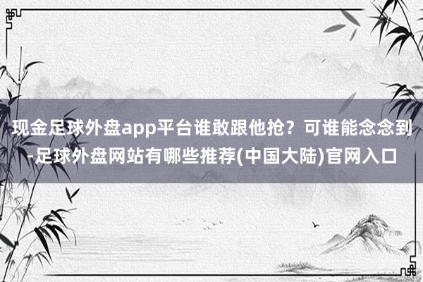 现金足球外盘app平台谁敢跟他抢?可谁能念念到-足球外盘网站有哪些推荐(中国大陆)官网入口