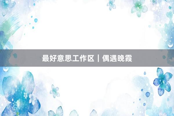 最好意思工作区｜偶遇晚霞