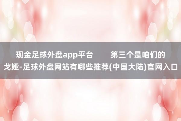 现金足球外盘app平台 第三个是咱们的戈娅-足球外盘网站有哪些推荐(中国大陆)官网入口