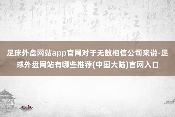 足球外盘网站app官网对于无数相信公司来说-足球外盘网站有哪些推荐(中国大陆)官网入口