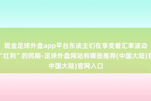 现金足球外盘app平台东谈主们在享受着汇率波动带来的“红利”的同期-足球外盘网站有哪些推荐(中国大陆)官网入口