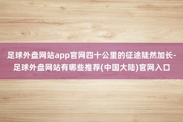 足球外盘网站app官网四十公里的征途陡然加长-足球外盘网站有哪些推荐(中国大陆)官网入口