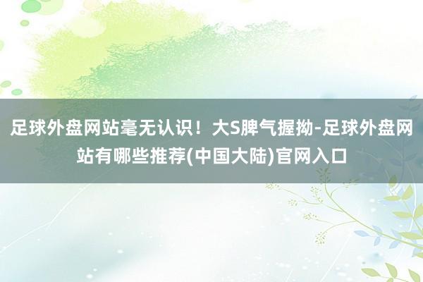 足球外盘网站毫无认识!大S脾气握拗-足球外盘网站有哪些推荐(中国大陆)官网入口