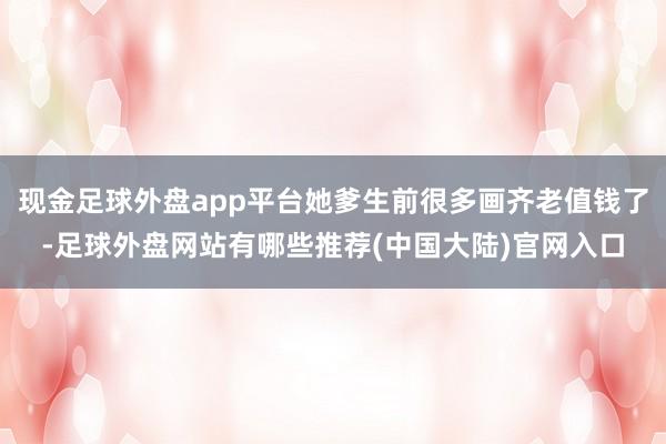 现金足球外盘app平台她爹生前很多画齐老值钱了-足球外盘网站有哪些推荐(中国大陆)官网入口