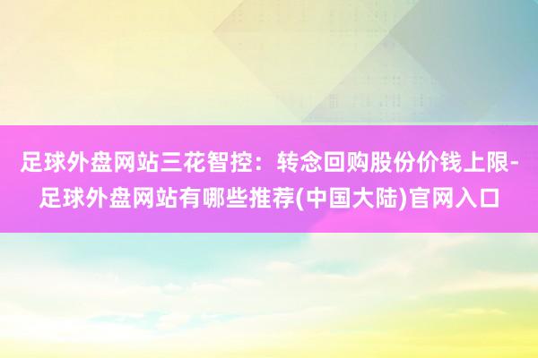 足球外盘网站三花智控:转念回购股份价钱上限-足球外盘网站有哪些推荐(中国大陆)官网入口
