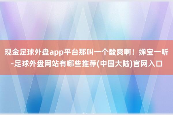 现金足球外盘app平台那叫一个酸爽啊!婵宝一听-足球外盘网站有哪些推荐(中国大陆)官网入口