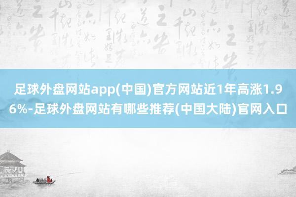 足球外盘网站app(中国)官方网站近1年高涨1.96%-足球外盘网站有哪些推荐(中国大陆)官网入口