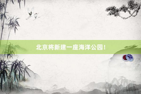 北京将新建一座海洋公园!