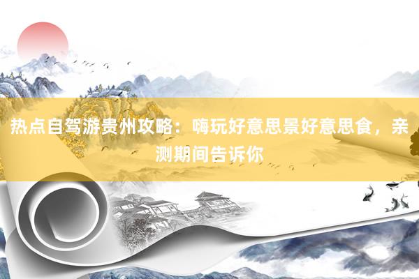 热点自驾游贵州攻略:嗨玩好意思景好意思食,亲测期间告诉你