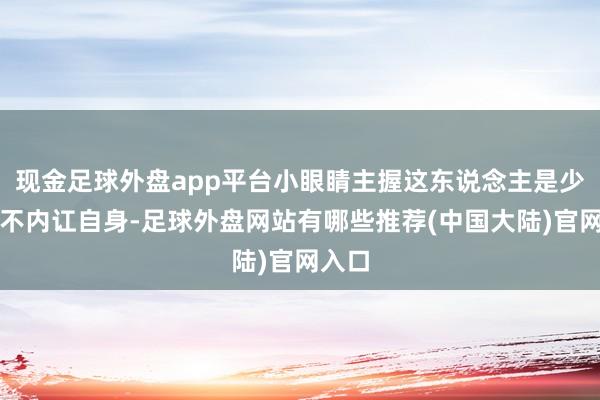 现金足球外盘app平台小眼睛主握这东说念主是少许都不内讧自身-足球外盘网站有哪些推荐(中国大陆)官网入口
