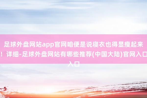 足球外盘网站app官网咱便是说寝衣也得显瘦起来！详细-足球外盘网站有哪些推荐(中国大陆)官网入口