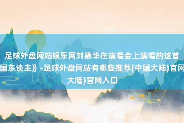 足球外盘网站娱乐网刘德华在演唱会上演唱的这首《中国东谈主》-足球外盘网站有哪些推荐(中国大陆)官网入口