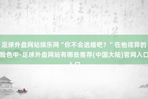 足球外盘网站娱乐网“你不会逃婚吧?”在他诧异的脸色中-足球外盘网站有哪些推荐(中国大陆)官网入口