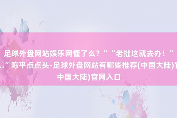 足球外盘网站娱乐网懂了么?”“老拙这就去办!”“嗯……”陈平点点头-足球外盘网站有哪些推荐(中国大陆)官网入口
