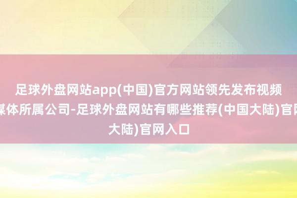 足球外盘网站app(中国)官方网站领先发布视频的自媒体所属公司-足球外盘网站有哪些推荐(中国大陆)官网入口