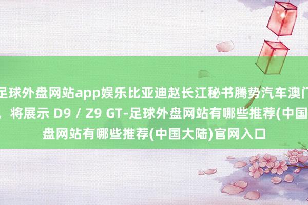 足球外盘网站app娱乐比亚迪赵长江秘书腾势汽车澳门首家门店开业,将展示 D9 / Z9 GT-足球外盘网站有哪些推荐(中国大陆)官网入口