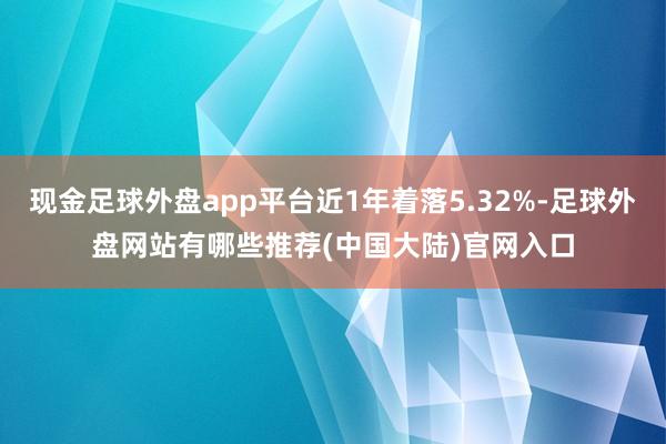 现金足球外盘app平台近1年着落5.32%-足球外盘网站有哪些推荐(中国大陆)官网入口