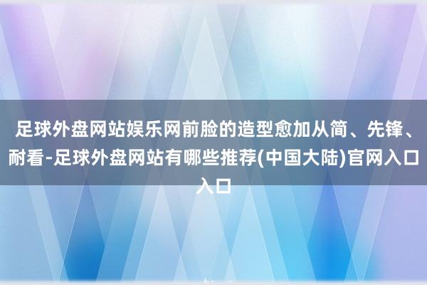 足球外盘网站娱乐网前脸的造型愈加从简、先锋、耐看-足球外盘网站有哪些推荐(中国大陆)官网入口