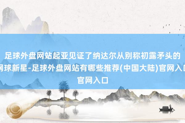 足球外盘网站起亚见证了纳达尔从别称初露矛头的网球新星-足球外盘网站有哪些推荐(中国大陆)官网入口