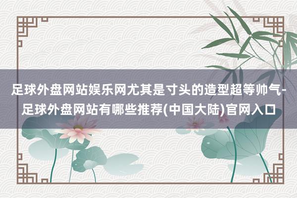 足球外盘网站娱乐网尤其是寸头的造型超等帅气-足球外盘网站有哪些推荐(中国大陆)官网入口