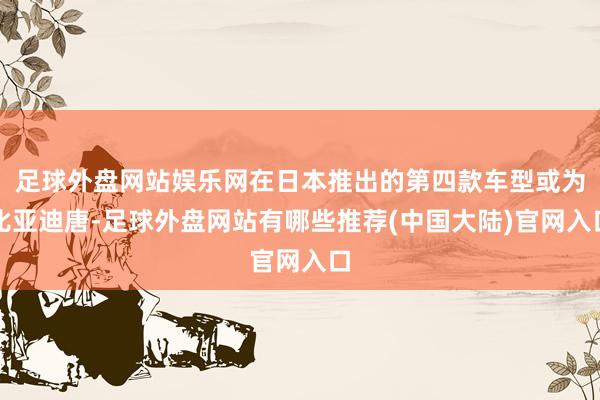 足球外盘网站娱乐网在日本推出的第四款车型或为比亚迪唐-足球外盘网站有哪些推荐(中国大陆)官网入口