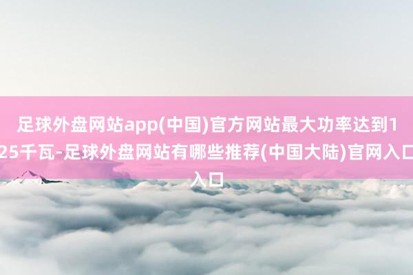 足球外盘网站app(中国)官方网站最大功率达到125千瓦-足球外盘网站有哪些推荐(中国大陆)官网入口