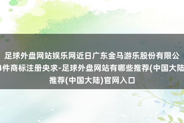 足球外盘网站娱乐网近日广东金马游乐股份有限公司新提交4件商标注册央求-足球外盘网站有哪些推荐(中国大陆)官网入口