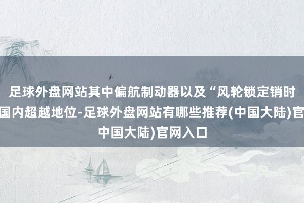 足球外盘网站其中偏航制动器以及“风轮锁定销时候”居国内超越地位-足球外盘网站有哪些推荐(中国大陆)官网入口