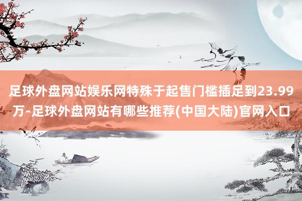 足球外盘网站娱乐网特殊于起售门槛插足到23.99万-足球外盘网站有哪些推荐(中国大陆)官网入口