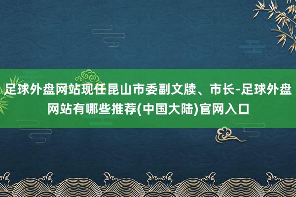 足球外盘网站现任昆山市委副文牍、市长-足球外盘网站有哪些推荐(中国大陆)官网入口