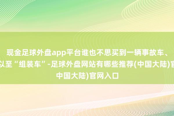 现金足球外盘app平台谁也不思买到一辆事故车、水泡车以至“组装车”-足球外盘网站有哪些推荐(中国大陆)官网入口