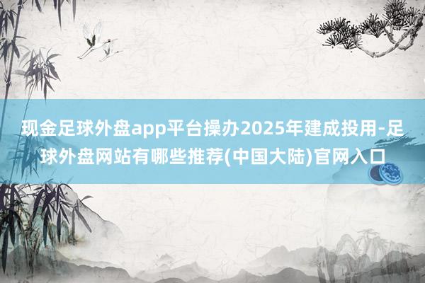 现金足球外盘app平台操办2025年建成投用-足球外盘网站有哪些推荐(中国大陆)官网入口