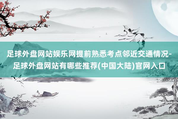 足球外盘网站娱乐网提前熟悉考点邻近交通情况-足球外盘网站有哪些推荐(中国大陆)官网入口