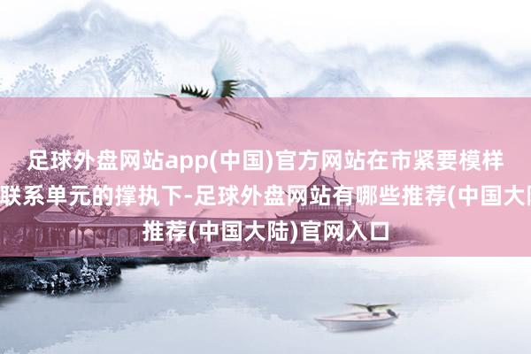 足球外盘网站app(中国)官方网站在市紧要模样办的协和洽联系单元的撑执下-足球外盘网站有哪些推荐(中国大陆)官网入口