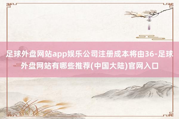 足球外盘网站app娱乐公司注册成本将由36-足球外盘网站有哪些推荐(中国大陆)官网入口