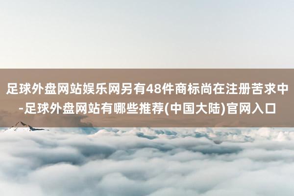 足球外盘网站娱乐网另有48件商标尚在注册苦求中-足球外盘网站有哪些推荐(中国大陆)官网入口