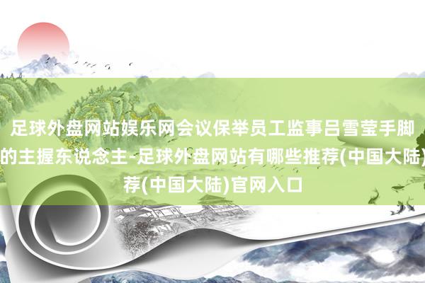 足球外盘网站娱乐网会议保举员工监事吕雪莹手脚本次会议的主握东说念主-足球外盘网站有哪些推荐(中国大陆)官网入口
