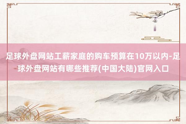 足球外盘网站工薪家庭的购车预算在10万以内-足球外盘网站有哪些推荐(中国大陆)官网入口