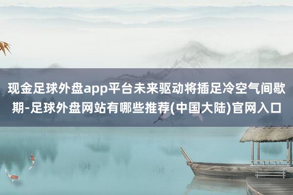 现金足球外盘app平台未来驱动将插足冷空气间歇期-足球外盘网站有哪些推荐(中国大陆)官网入口