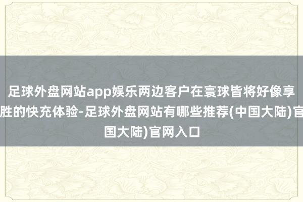 足球外盘网站app娱乐两边客户在寰球皆将好像享受到优胜的快充体验-足球外盘网站有哪些推荐(中国大陆)官网入口