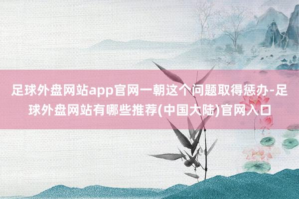 足球外盘网站app官网一朝这个问题取得惩办-足球外盘网站有哪些推荐(中国大陆)官网入口