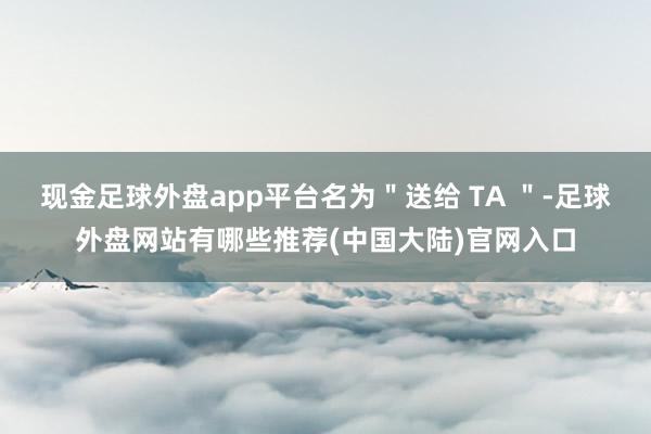 现金足球外盘app平台名为"送给 TA "-足球外盘网站有哪些推荐(中国大陆)官网入口