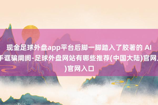 现金足球外盘app平台后脚一脚踏入了胶著的 AI 助手诓骗阛阓-足球外盘网站有哪些推荐(中国大陆)官网入口