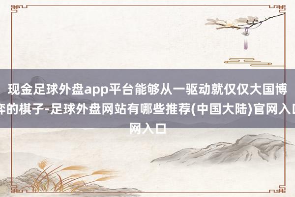 现金足球外盘app平台能够从一驱动就仅仅大国博弈的棋子-足球外盘网站有哪些推荐(中国大陆)官网入口