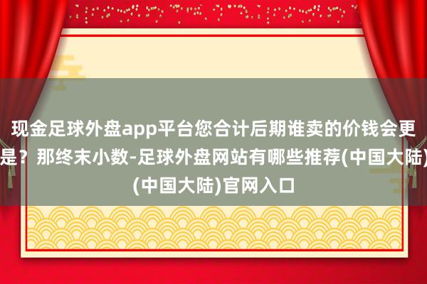 现金足球外盘app平台您合计后期谁卖的价钱会更高?是不是?那终末小数-足球外盘网站有哪些推荐(中国大陆)官网入口