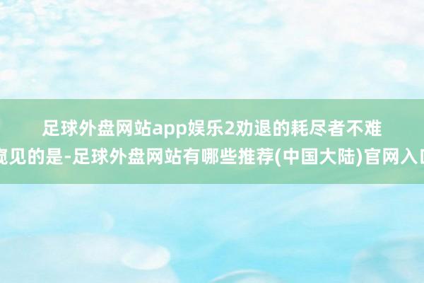 足球外盘网站app娱乐 2 劝退的耗尽者 不难窥见的是-足球外盘网站有哪些推荐(中国大陆)官网入口
